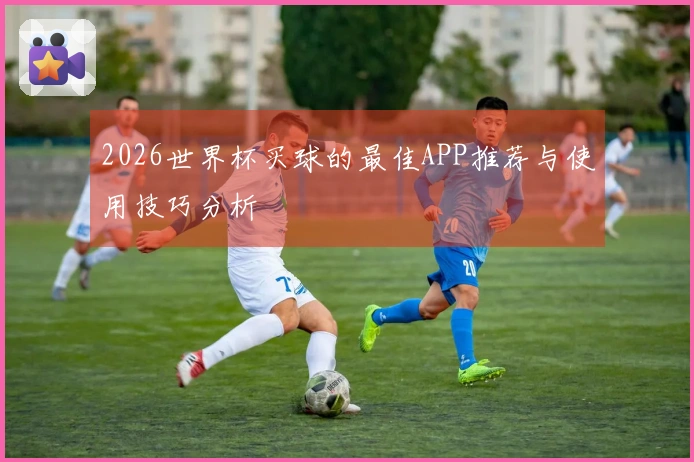 2026世界杯买球的最佳APP推荐与使用技巧分析