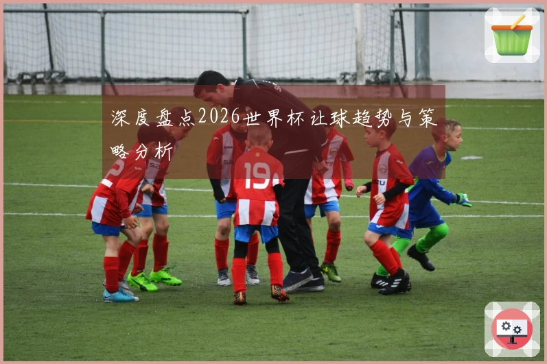 深度盘点2026世界杯让球趋势与策略分析