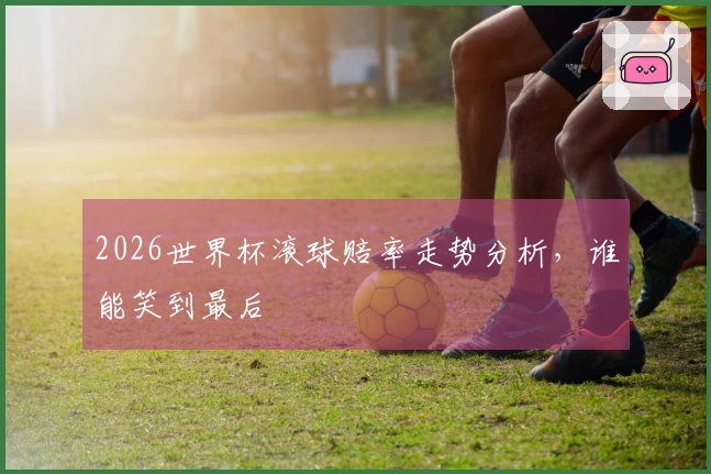 2026世界杯滚球赔率走势分析，谁能笑到最后