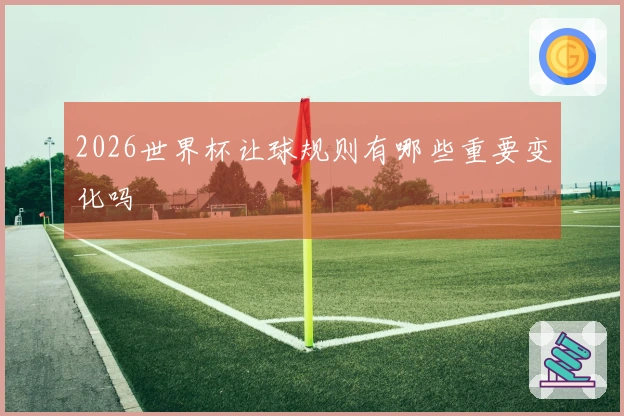 2026世界杯让球规则有哪些重要变化吗